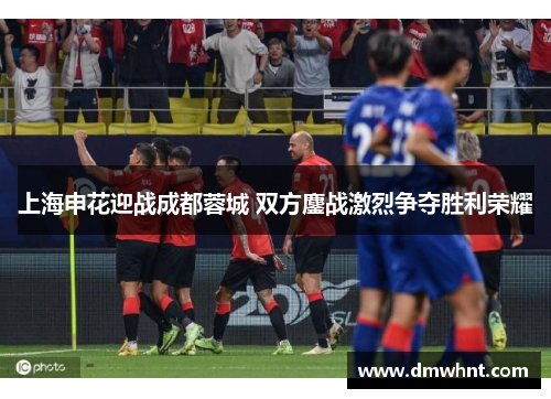 上海申花迎战成都蓉城 双方鏖战激烈争夺胜利荣耀