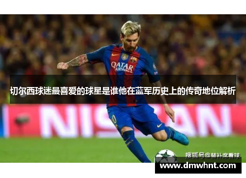 切尔西球迷最喜爱的球星是谁他在蓝军历史上的传奇地位解析
