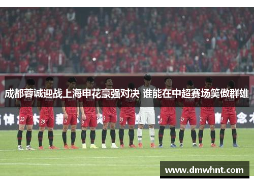 成都蓉诚迎战上海申花豪强对决 谁能在中超赛场笑傲群雄