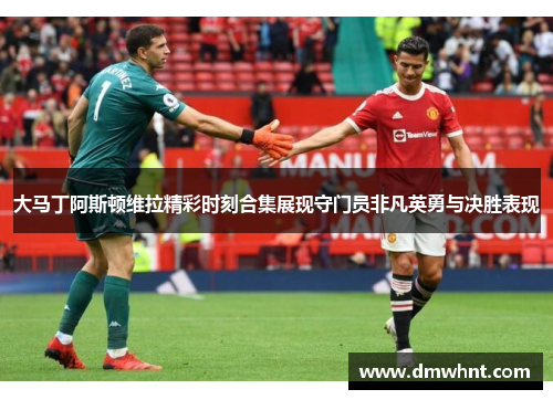 大马丁阿斯顿维拉精彩时刻合集展现守门员非凡英勇与决胜表现
