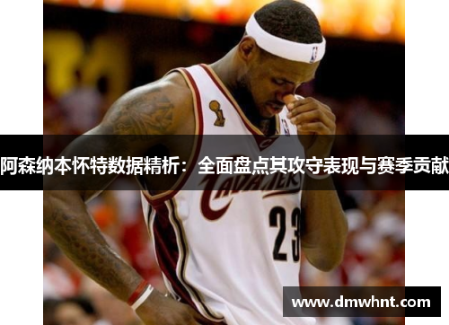 阿森纳本怀特数据精析：全面盘点其攻守表现与赛季贡献