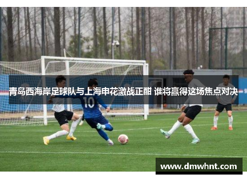 青岛西海岸足球队与上海申花激战正酣 谁将赢得这场焦点对决